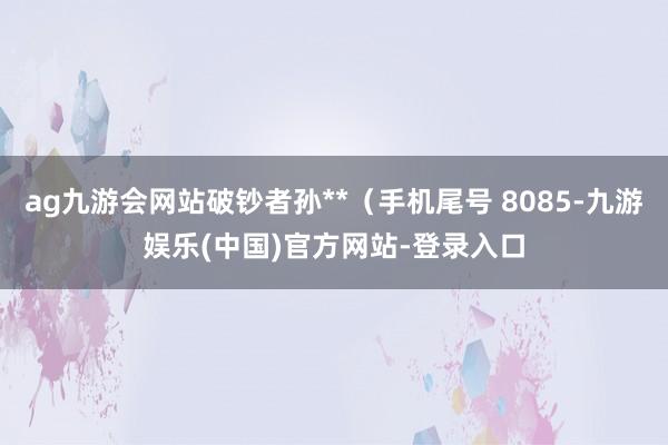 ag九游会网站破钞者孙**（手机尾号 8085-九游娱乐(中国)官方网站-登录入口