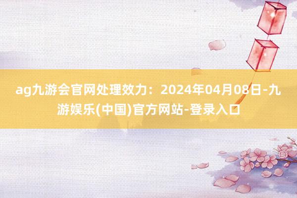 ag九游会官网处理效力：2024年04月08日-九游娱乐(中国)官方网站-登录入口