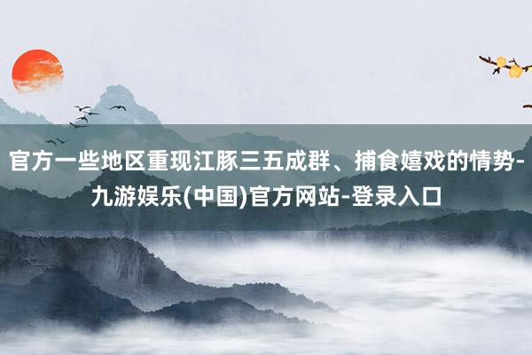 官方一些地区重现江豚三五成群、捕食嬉戏的情势-九游娱乐(中国)官方网站-登录入口