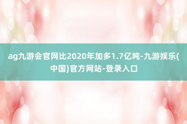 ag九游会官网比2020年加多1.7亿吨-九游娱乐(中国)官方网站-登录入口