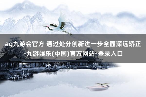 ag九游会官方 　　通过处分创新进一步全面深远矫正-九游娱乐(中国)官方网站-登录入口