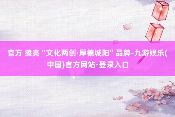 官方 　　擦亮“文化两创·厚德城阳”品牌-九游娱乐(中国)官方网站-登录入口