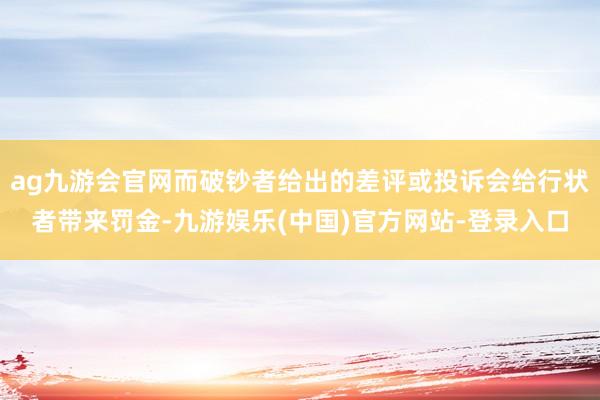 ag九游会官网而破钞者给出的差评或投诉会给行状者带来罚金-九游娱乐(中国)官方网站-登录入口