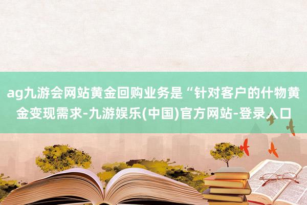 ag九游会网站黄金回购业务是“针对客户的什物黄金变现需求-九游娱乐(中国)官方网站-登录入口