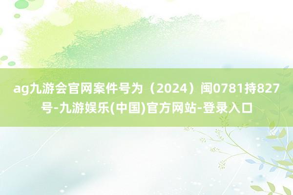 ag九游会官网案件号为（2024）闽0781持827号-九游娱乐(中国)官方网站-登录入口