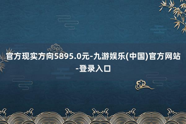 官方现实方向5895.0元-九游娱乐(中国)官方网站-登录入口