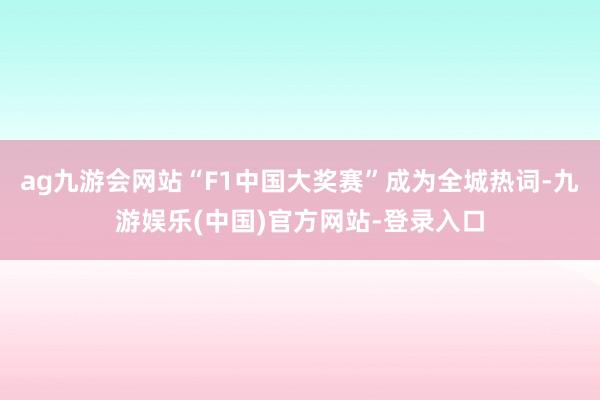 ag九游会网站“F1中国大奖赛”成为全城热词-九游娱乐(中国)官方网站-登录入口