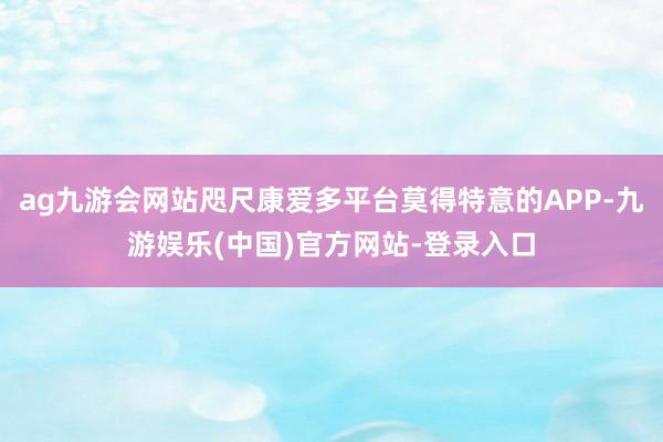 ag九游会网站咫尺康爱多平台莫得特意的APP-九游娱乐(中国)官方网站-登录入口