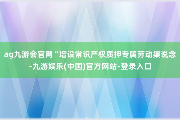 ag九游会官网“增设常识产权质押专属劳动渠说念-九游娱乐(中国)官方网站-登录入口