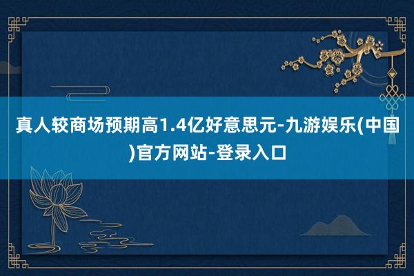 真人较商场预期高1.4亿好意思元-九游娱乐(中国)官方网站-登录入口