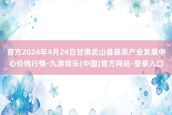 官方2024年4月24日甘肃武山县蔬菜产业发展中心价钱行情-九游娱乐(中国)官方网站-登录入口