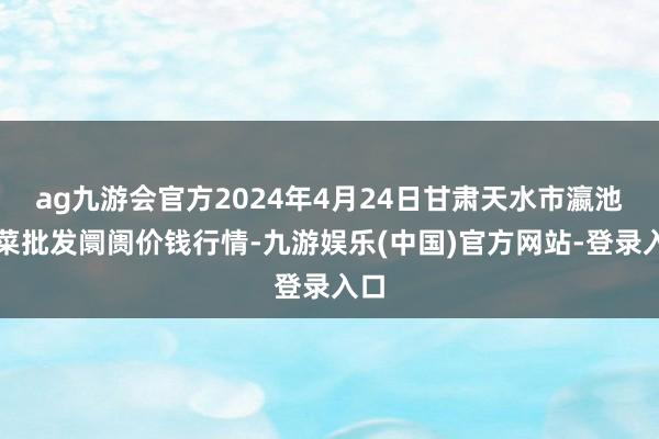 ag九游会官方2024年4月24日甘肃天水市瀛池果菜批发阛阓价钱行情-九游娱乐(中国)官方网站-登录入口