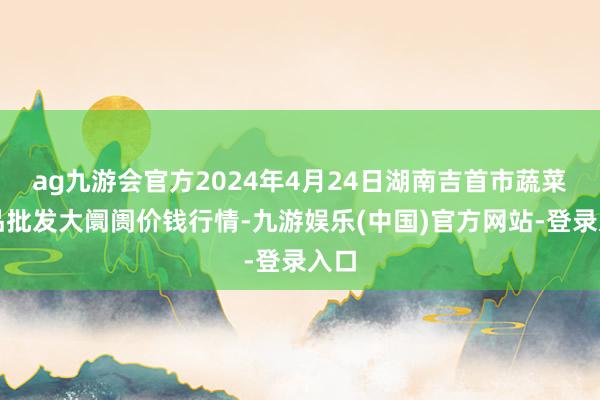 ag九游会官方2024年4月24日湖南吉首市蔬菜果品批发大阛阓价钱行情-九游娱乐(中国)官方网站-登录入口