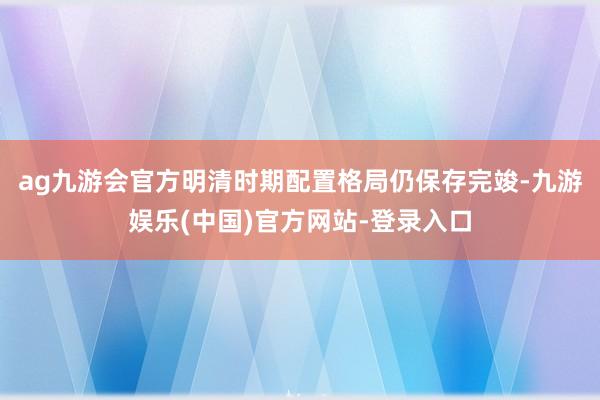 ag九游会官方明清时期配置格局仍保存完竣-九游娱乐(中国)官方网站-登录入口