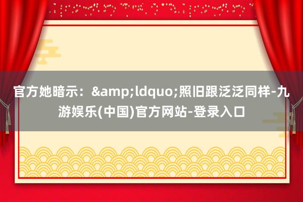 官方她暗示：&ldquo;照旧跟泛泛同样-九游娱乐(中国)官方网站-登录入口