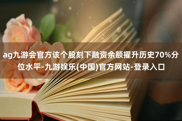 ag九游会官方该个股刻下融资余额擢升历史70%分位水平-九游娱乐(中国)官方网站-登录入口