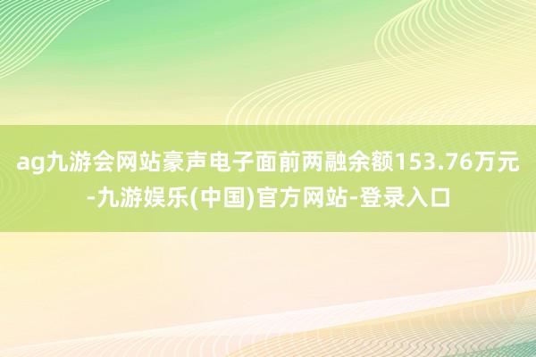 ag九游会网站豪声电子面前两融余额153.76万元-九游娱乐(中国)官方网站-登录入口