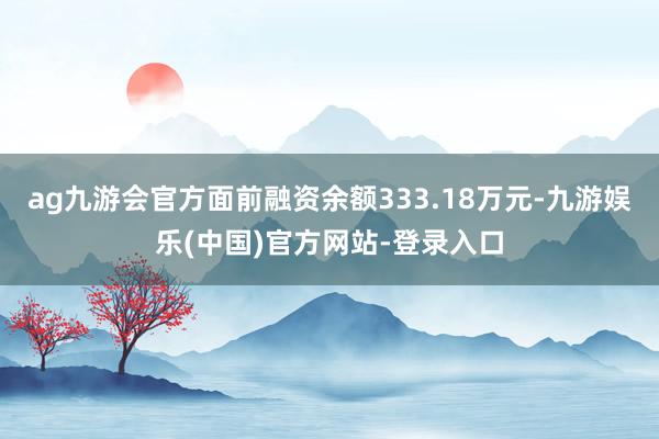 ag九游会官方面前融资余额333.18万元-九游娱乐(中国)官方网站-登录入口