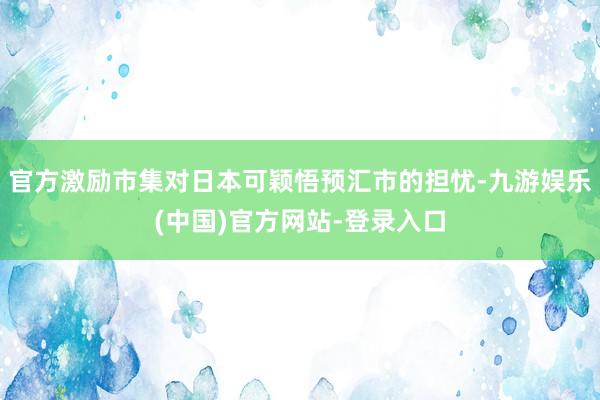 官方激励市集对日本可颖悟预汇市的担忧-九游娱乐(中国)官方网站-登录入口