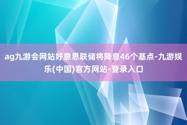 ag九游会网站好意思联储将降息46个基点-九游娱乐(中国)官方网站-登录入口