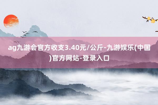 ag九游会官方收支3.40元/公斤-九游娱乐(中国)官方网站-登录入口