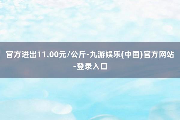 官方进出11.00元/公斤-九游娱乐(中国)官方网站-登录入口