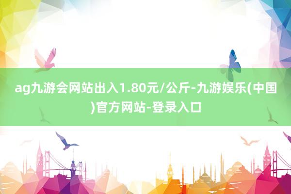 ag九游会网站出入1.80元/公斤-九游娱乐(中国)官方网站-登录入口