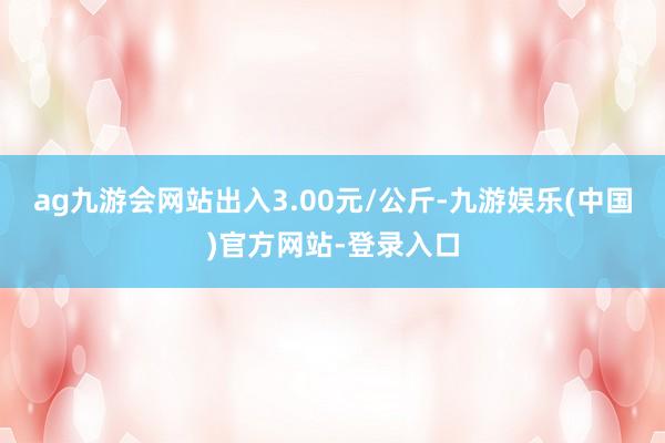 ag九游会网站出入3.00元/公斤-九游娱乐(中国)官方网站-登录入口