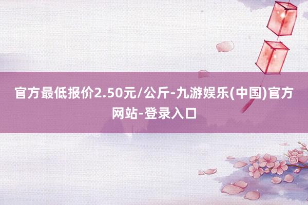 官方最低报价2.50元/公斤-九游娱乐(中国)官方网站-登录入口