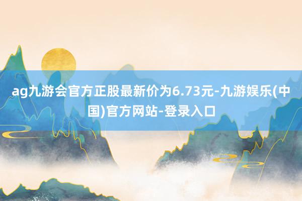 ag九游会官方正股最新价为6.73元-九游娱乐(中国)官方网站-登录入口