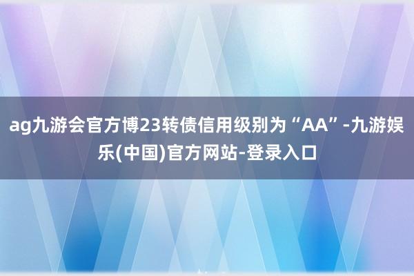 ag九游会官方博23转债信用级别为“AA”-九游娱乐(中国)官方网站-登录入口