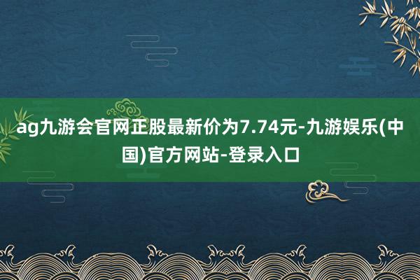 ag九游会官网正股最新价为7.74元-九游娱乐(中国)官方网站-登录入口