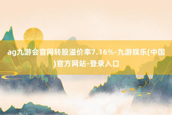 ag九游会官网转股溢价率7.16%-九游娱乐(中国)官方网站-登录入口