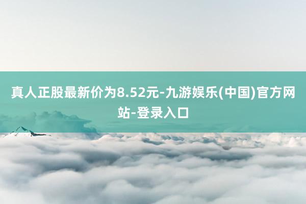 真人正股最新价为8.52元-九游娱乐(中国)官方网站-登录入口