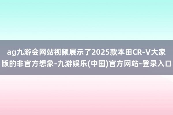 ag九游会网站视频展示了2025款本田CR-V大家版的非官方想象-九游娱乐(中国)官方网站-登录入口