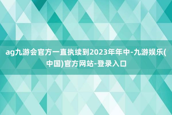 ag九游会官方一直执续到2023年年中-九游娱乐(中国)官方网站-登录入口