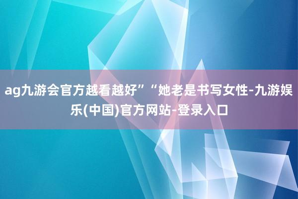 ag九游会官方越看越好”“她老是书写女性-九游娱乐(中国)官方网站-登录入口