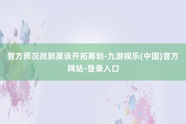 官方而况找到渠谈开拓筹划-九游娱乐(中国)官方网站-登录入口