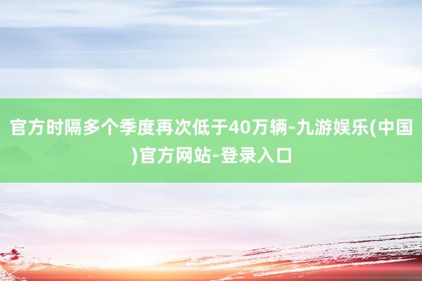 官方时隔多个季度再次低于40万辆-九游娱乐(中国)官方网站-登录入口