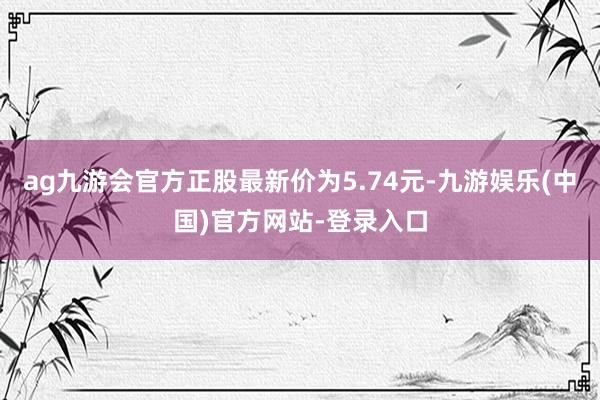 ag九游会官方正股最新价为5.74元-九游娱乐(中国)官方网站-登录入口