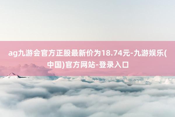 ag九游会官方正股最新价为18.74元-九游娱乐(中国)官方网站-登录入口