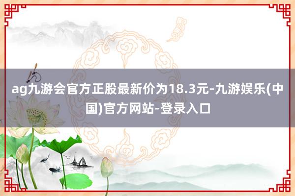 ag九游会官方正股最新价为18.3元-九游娱乐(中国)官方网站-登录入口