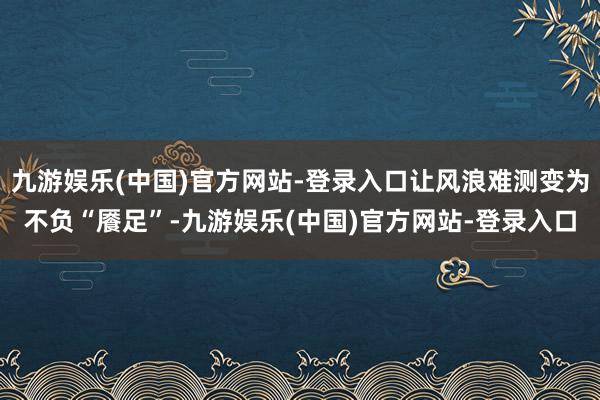 九游娱乐(中国)官方网站-登录入口让风浪难测变为不负“餍足”-九游娱乐(中国)官方网站-登录入口