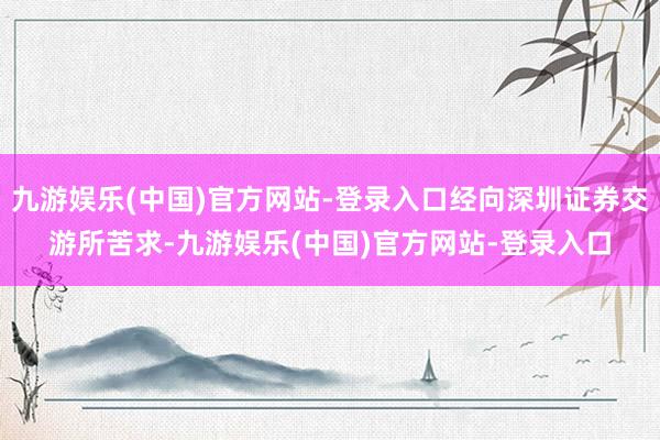 九游娱乐(中国)官方网站-登录入口经向深圳证券交游所苦求-九游娱乐(中国)官方网站-登录入口