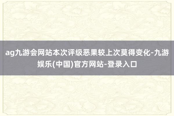 ag九游会网站本次评级恶果较上次莫得变化-九游娱乐(中国)官方网站-登录入口