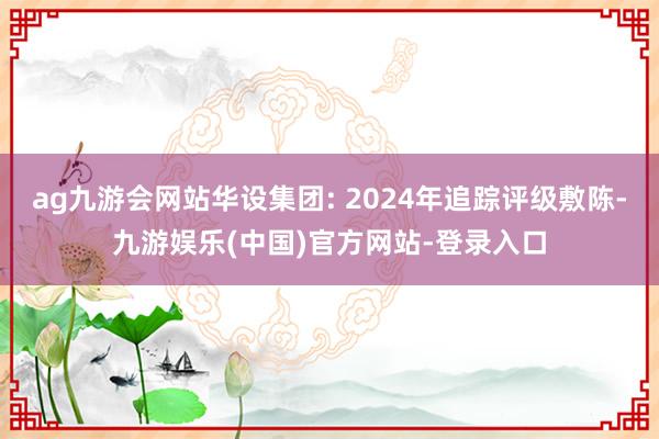 ag九游会网站华设集团: 2024年追踪评级敷陈-九游娱乐(中国)官方网站-登录入口