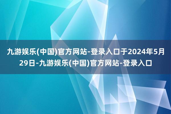 九游娱乐(中国)官方网站-登录入口于2024年5月29日-九游娱乐(中国)官方网站-登录入口