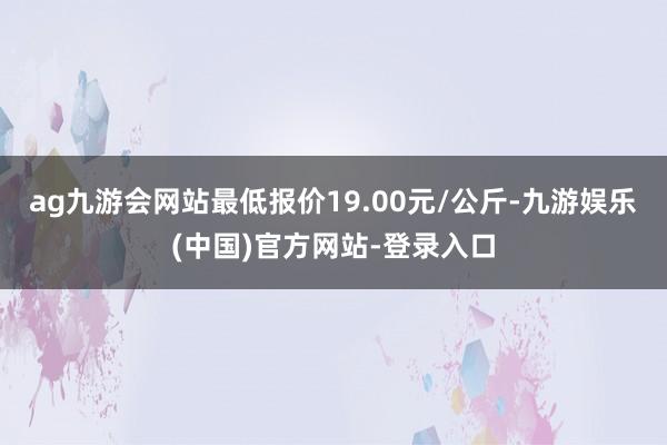 ag九游会网站最低报价19.00元/公斤-九游娱乐(中国)官方网站-登录入口