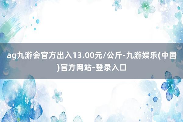 ag九游会官方出入13.00元/公斤-九游娱乐(中国)官方网站-登录入口