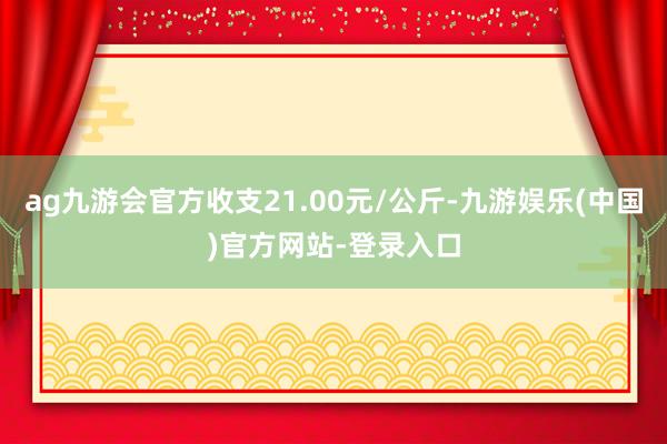 ag九游会官方收支21.00元/公斤-九游娱乐(中国)官方网站-登录入口